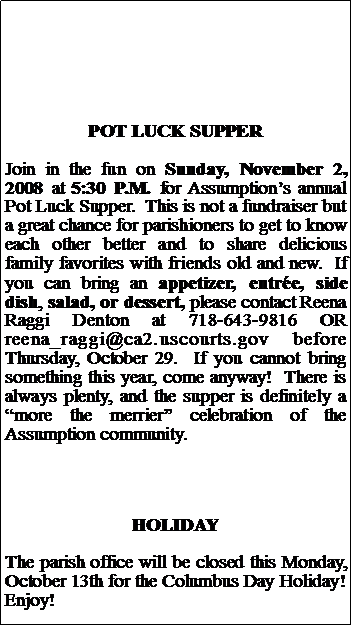 Text Box: POT LUCK SUPPERJoin in the fun on Sunday, November 2, 2008 at 5:30 P.M. for Assumptions annual Pot Luck Supper.  This is not a fundraiser but a great chance for parishioners to get to know each other better and to share delicious family favorites with friends old and new.  If you can bring an appetizer, entre, side dish, salad, or dessert, please contact Reena Raggi Denton at 718-643-9816 OR reena_raggi@ca2.uscourts.gov before Thursday, October 29.  If you cannot bring something this year, come anyway!  There is always plenty, and the supper is definitely a more the merrier celebration of the Assumption community.HOLIDAYThe parish office will be closed this Monday, October 13th for the Columbus Day Holiday!  Enjoy!