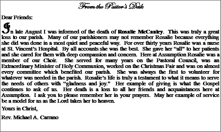Text Box: From the Pastors DeskDear Friends:In late August I was informed of the death of Rosalie McCauley.  This was truly a great loss to our parish.  Many of our parishioners may not remember Rosalie because everything she did was done in a most quiet and peaceful way.  For over thirty years Rosalie was a nurse at St. Vincents Hospital.  By all accounts she was the best.  She gave her all to her patients and she cared for them with deep compassion and concern.  Here at Assumption Rosalie was a member of our Choir.  She served for many years on the Pastoral Council, was an Extraordinary Minister of Holy Communion, worked on the Christmas Fair and was on almost every committee which benefited our parish.  She was always the first to volunteer for whatever was needed in the parish.  Rosalies life is truly a testament to what it means to serve the needs of others with gladness and joy.  Her example of giving is what the Gospel continues to ask of us.  Her death is a loss to all her friends and acquaintances here at Assumption.  I ask you to please remember her in your prayers.  May her example of service be a model for us as the Lord takes her to heaven.Yours in Christ,Rev. Michael A. Carrano