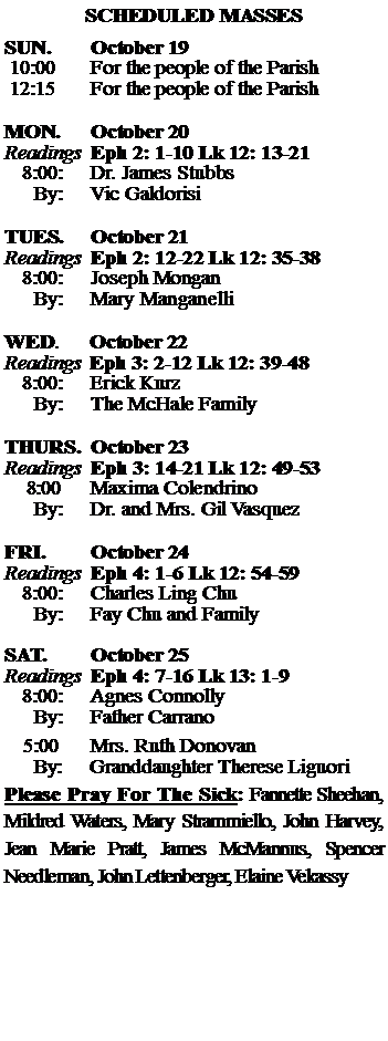 Text Box: SCHEDULED MASSESSUN. 		October 19 10:00   	For the people of the Parish 12:15		For the people of the Parish	MON.		October 20Readings	Eph 2: 1-10 Lk 12: 13-21	8:00:	Dr. James Stubbs	 By:	Vic GaldorisiTUES.		October 21Readings	Eph 2: 12-22 Lk 12: 35-38	8:00:	Joseph Mongan	By:	Mary Manganelli	WED.	October 22Readings	Eph 3: 2-12 Lk 12: 39-48	8:00:	Erick Kurz	By:	The McHale FamilyTHURS.	October 23Readings	Eph 3: 14-21 Lk 12: 49-53    8:00 	Maxima Colendrino		By:	Dr. and Mrs. Gil Vasquez	FRI.		October 24Readings	Eph 4: 1-6 Lk 12: 54-59	8:00:	Charles Ling Chu	By:	Fay Chu and FamilySAT.		October 25Readings	Eph 4: 7-16 Lk 13: 1-9 	8:00:	Agnes Connolly	By:	Father Carrano			5:00	Mrs. Ruth Donovan	  By:     Granddaughter Therese LiguoriPlease Pray For The Sick: Fannette Sheehan,  Mildred Waters, Mary Strammiello, John Harvey,  Jean Marie Pratt, James McMannus, Spencer Needleman, John Lettenberger, Elaine Vekassy