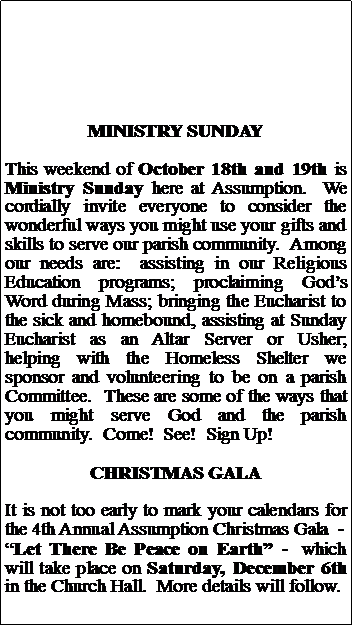 Text Box: MINISTRY SUNDAYThis weekend of October 18th and 19th is Ministry Sunday here at Assumption.  We cordially invite everyone to consider the wonderful ways you might use your gifts and skills to serve our parish community.  Among our needs are:  assisting in our Religious Education programs; proclaiming Gods Word during Mass; bringing the Eucharist to the sick and homebound, assisting at Sunday Eucharist as an Altar Server or Usher; helping with the Homeless Shelter we sponsor and volunteering to be on a parish Committee.  These are some of the ways that you might serve God and the parish community.  Come!  See!  Sign Up!CHRISTMAS GALAIt is not too early to mark your calendars for the 4th Annual Assumption Christmas Gala  -Let There Be Peace on Earth -  which will take place on Saturday, December 6th in the Church Hall.  More details will follow.