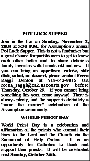 Text Box: POT LUCK SUPPERJoin in the fun on Sunday, November 2, 2008 at 5:30 P.M. for Assumptions annual Pot Luck Supper.  This is not a fundraiser but a great chance for parishioners to get to know each other better and to share delicious family favorites with friends old and new.  If you can bring an appetizer, entre, side dish, salad, or dessert, please contact Reena Raggi Denton at 718-643-9816 OR reena_raggi@ca2.uscourts.gov before Thursday, October 29.  If you cannot bring something this year, come anyway!  There is always plenty, and the supper is definitely a more the merrier celebration of the Assumption community.WORLD PRIEST DAYWorld Priest Day is a celebration and affirmation of the priests who commit their lives to the Lord and the Church via the Sacrament of Holy Orders.  It is an opportunity for Catholics to thank and support their priests.  It will be celebrated next Sunday, October 26th.