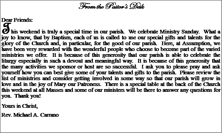 Text Box: From the Pastors DeskDear Friends:This weekend is truly a special time in our parish.  We celebrate Ministry Sunday.  What a joy to know, that by Baptism, each of us is called to use our special gifts and talents for the glory of the Church and, in particular, for the good of our parish.  Here, at Assumption, we have been very rewarded with the wonderful people who choose to become part of the varied ministries we offer.  It is because of this generosity that our parish is able to celebrate the liturgy especially in such a devout and meaningful way.  It is because of this generosity that the many activities we sponsor or host are so successful.  I ask you to please pray and ask yourself how you can best give some of your talents and gifts to the parish.  Please review the list of ministries and consider getting involved in some way so that our parish will grow in love and in the joy of Mary our Patroness.  There is a special table at the back of the Church this weekend at all Masses and some of our ministers will be there to answer any questions for you.  Thank you!Yours in Christ,Rev. Michael A. Carrano							