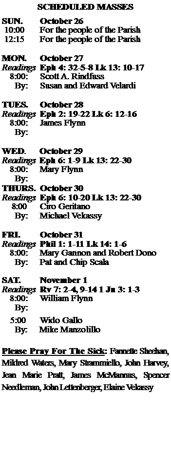 Text Box: SCHEDULED MASSESSUN. 		October 26 10:00   	For the people of the Parish 12:15		For the people of the Parish	MON.		October 27Readings	Eph 4: 32-5-8 Lk 13: 10-17	8:00:	Scott A. Rindfuss	 By:	Susan and Edward VelardiTUES.		October 28Readings	Eph 2: 19-22 Lk 6: 12-16	8:00:	James Flynn	By:		WED.	October 29Readings	Eph 6: 1-9 Lk 13: 22-30	8:00:	Mary Flynn	By:	THURS.	October 30Readings	Eph 6: 10-20 Lk 13: 22-30    8:00 	Ciro Geritano		By:	Michael Vekassy	FRI.		October 31Readings	Phil 1: 1-11 Lk 14: 1-6	8:00:	Mary Gannon and Robert Dono	By:	Pat and Chip ScalaSAT.		November 1Readings	Rv 7: 2-4, 9-14 1 Jn 3: 1-3 	8:00:	William Flynn	By:				5:00	Wido Gallo	  By:     Mike ManzolilloPlease Pray For The Sick: Fannette Sheehan,  Mildred Waters, Mary Strammiello, John Harvey,  Jean Marie Pratt, James McMannus, Spencer Needleman, John Lettenberger, Elaine Vekassy