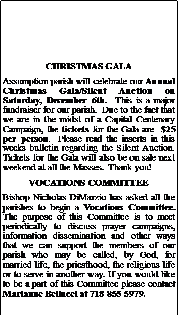 Text Box: CHRISTMAS GALAAssumption parish will celebrate our Annual Christmas Gala/Silent Auction on Saturday, December 6th.  This is a major fundraiser for our parish.  Due to the fact that we are in the midst of a Capital Centenary Campaign, the tickets for the Gala are  $25 per person.  Please read the inserts in this weeks bulletin regarding the Silent Auction.  Tickets for the Gala will also be on sale next weekend at all the Masses.  Thank you!VOCATIONS COMMITTEEBishop Nicholas DiMarzio has asked all the parishes to begin a Vocations Committee.  The purpose of this Committee is to meet periodically to discuss prayer campaigns, information dissemination and other ways that we can support the members of our parish who may be called, by God, for married life, the priesthood, the religious life or to serve in another way. If you would like to be a part of this Committee please contact Marianne Bellucci at 718-855-5979.