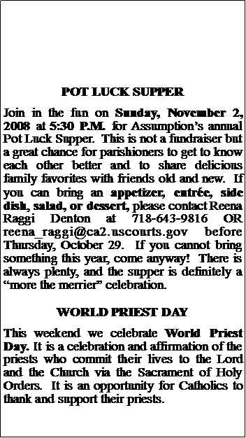 Text Box: POT LUCK SUPPERJoin in the fun on Sunday, November 2, 2008 at 5:30 P.M. for Assumptions annual Pot Luck Supper.  This is not a fundraiser but a great chance for parishioners to get to know each other better and to share delicious family favorites with friends old and new.  If you can bring an appetizer, entre, side dish, salad, or dessert, please contact Reena Raggi Denton at 718-643-9816 OR reena_raggi@ca2.uscourts.gov before Thursday, October 29.  If you cannot bring something this year, come anyway!  There is always plenty, and the supper is definitely a more the merrier celebration. WORLD PRIEST DAYThis weekend we celebrate World Priest Day. It is a celebration and affirmation of the priests who commit their lives to the Lord and the Church via the Sacrament of Holy Orders.  It is an opportunity for Catholics to thank and support their priests.  