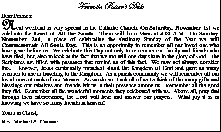 Text Box: From the Pastors DeskDear Friends:Next weekend is very special in the Catholic Church. On Saturday, November 1st we celebrate the Feast of All the Saints.  There will be a Mass at 8:00 A.M.  On Sunday, November 2nd, in place of celebrating the Ordinary Sunday of the Year we will Commemorate All Souls Day.  This is an opportunity to remember all our loved one who have gone before us.  We celebrate this Day not only to remember our family and friends who have died, but, also to look at the fact that we too will one day share in the glory of God.  The Scriptures are filled with passages that remind us of this fact.  We may not always consider this.  However, Jesus continually preached about the Kingdom of God and gave us many avenues to use in traveling to the Kingdom.  As a parish community we will remember all our loved ones at each of our Masses.  As we do so, I ask all of us to think of the many gifts and blessings our relatives and friends left us in their presence among us.  Remember all the good they did.  Remember all the wonderful moments they celebrated with us.  Above all, pray that through their intercession, the Lord will hear and answer our prayers.  What joy it is in knowing we have so many friends in heaven!Yours in Christ,Rev. Michael A. Carrano				
