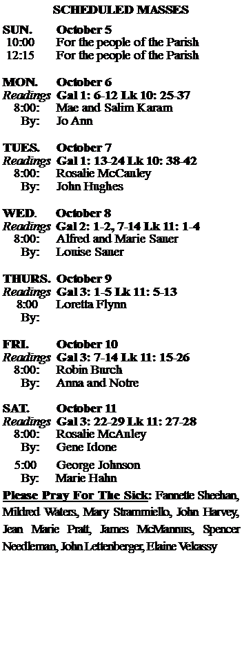 Text Box: SCHEDULED MASSESSUN. 		October 5 10:00   	For the people of the Parish 12:15		For the people of the Parish	MON.		October 6Readings	Gal 1: 6-12 Lk 10: 25-37	8:00:	Mae and Salim Karam	 By:	Jo AnnTUES.		October 7Readings	Gal 1: 13-24 Lk 10: 38-42	8:00:	Rosalie McCauley	By:	John Hughes	WED.	October 8Readings	Gal 2: 1-2, 7-14 Lk 11: 1-4	8:00:	Alfred and Marie Sauer	By:	Louise SauerTHURS.	October 9Readings	Gal 3: 1-5 Lk 11: 5-13    8:00 	Loretta Flynn		By:		FRI.		October 10Readings	Gal 3: 7-14 Lk 11: 15-26	8:00:	Robin Burch	By:	Anna and NotreSAT.		October 11Readings	Gal 3: 22-29 Lk 11: 27-28 	8:00:	Rosalie McAuley	By:	Gene Idone			5:00	George Johnson	  By:     Marie HahnPlease Pray For The Sick: Fannette Sheehan,  Mildred Waters, Mary Strammiello, John Harvey,  Jean Marie Pratt, James McMannus, Spencer Needleman, John Lettenberger, Elaine Vekassy