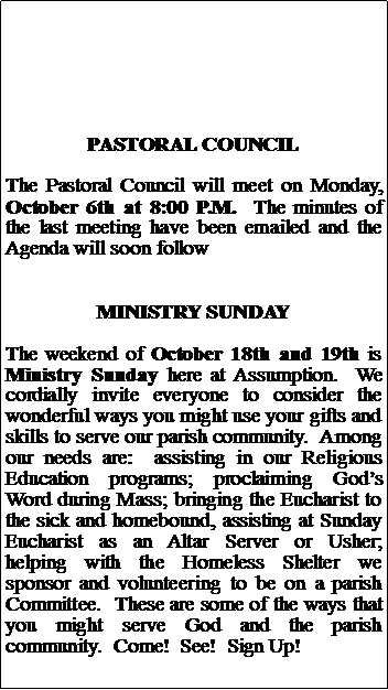 Text Box: PASTORAL COUNCILThe Pastoral Council will meet on Monday, October 6th at 8:00 P.M.  The minutes of the last meeting have been emailed and the Agenda will soon followMINISTRY SUNDAYThe weekend of October 18th and 19th is Ministry Sunday here at Assumption.  We cordially invite everyone to consider the wonderful ways you might use your gifts and skills to serve our parish community.  Among our needs are:  assisting in our Religious Education programs; proclaiming Gods Word during Mass; bringing the Eucharist to the sick and homebound, assisting at Sunday Eucharist as an Altar Server or Usher; helping with the Homeless Shelter we sponsor and volunteering to be on a parish Committee.  These are some of the ways that you might serve God and the parish community.  Come!  See!  Sign Up!