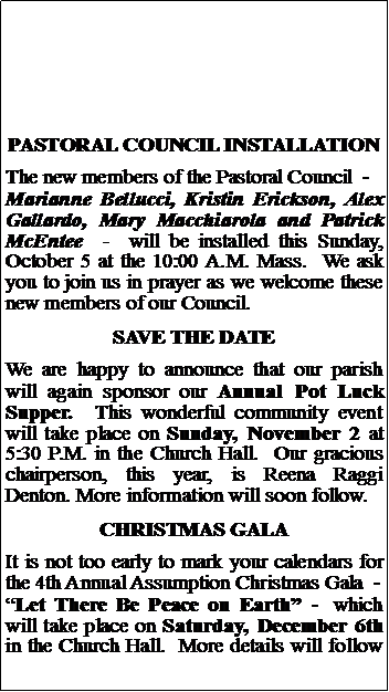 Text Box: PASTORAL COUNCIL INSTALLATIONThe new members of the Pastoral Council  -  Marianne Bellucci, Kristin Erickson, Alex Gallardo, Mary Macchiarola and Patrick McEntee  -  will be installed this Sunday, October 5 at the 10:00 A.M. Mass.  We ask you to join us in prayer as we welcome these new members of our Council.SAVE THE DATEWe are happy to announce that our parish will again sponsor our Annual Pot Luck Supper.  This wonderful community event will take place on Sunday, November 2 at 5:30 P.M. in the Church Hall.  Our gracious chairperson, this year, is Reena Raggi Denton. More information will soon follow.  CHRISTMAS GALAIt is not too early to mark your calendars for the 4th Annual Assumption Christmas Gala  -Let There Be Peace on Earth -  which will take place on Saturday, December 6th in the Church Hall.  More details will follow 