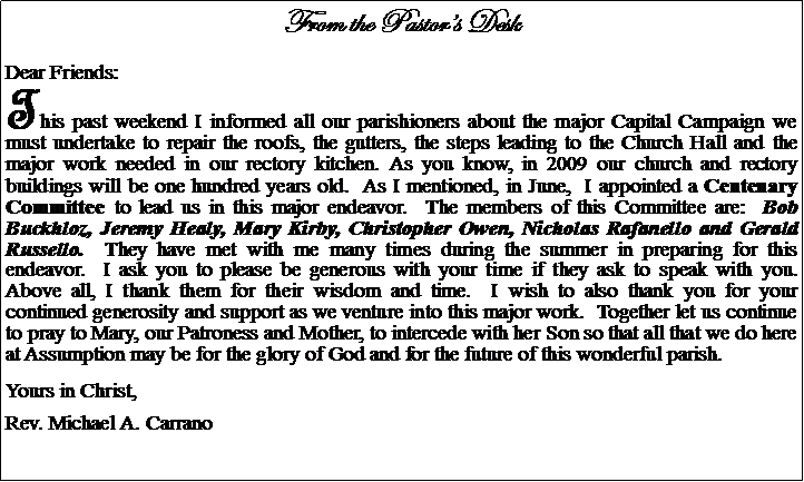Text Box: From the Pastors DeskDear Friends:This past weekend I informed all our parishioners about the major Capital Campaign we must undertake to repair the roofs, the gutters, the steps leading to the Church Hall and the major work needed in our rectory kitchen. As you know, in 2009 our church and rectory buildings will be one hundred years old.  As I mentioned, in June,  I appointed a Centenary Committee to lead us in this major endeavor.  The members of this Committee are:  Bob Buckhloz, Jeremy Healy, Mary Kirby, Christopher Owen, Nicholas Rafanello and Gerald Russello.  They have met with me many times during the summer in preparing for this endeavor.  I ask you to please be generous with your time if they ask to speak with you.  Above all, I thank them for their wisdom and time.  I wish to also thank you for your continued generosity and support as we venture into this major work.  Together let us continue to pray to Mary, our Patroness and Mother, to intercede with her Son so that all that we do here at Assumption may be for the glory of God and for the future of this wonderful parish.Yours in Christ,Rev. Michael A. Carrano