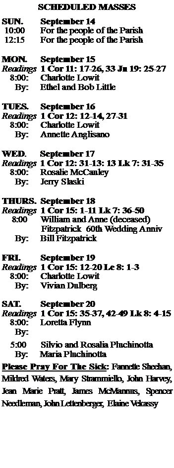Text Box: SCHEDULED MASSESSUN. 		September 14 10:00   	For the people of the Parish 12:15		For the people of the Parish	MON.		September 15Readings	1 Cor 11: 17-26, 33 Jn 19: 25-27	8:00:	Charlotte Lowit	 By:	Ethel and Bob LittleTUES.		September 16Readings	1 Cor 12: 12-14, 27-31 	8:00:	Charlotte Lowit	By:	Annette Anglisano	WED.	September 17Readings	1 Cor 12: 31-13: 13 Lk 7: 31-35	8:00:	Rosalie McCauley	By:	Jerry SlaskiTHURS.	September 18Readings	1 Cor 15: 1-11 Lk 7: 36-50    8:00 	William and Anne (deceased)  		                 Fitzpatrick  60th Wedding Anniv		By:	Bill Fitzpatrick	FRI.		September 19Readings	1 Cor 15: 12-20 Le 8: 1-3	8:00:	Charlotte Lowit	By:	Vivian DulbergSAT.		September 20Readings	1 Cor 15: 35-37, 42-49 Lk 8: 4-15 	8:00:	Loretta Flynn	By:				5:00	Silvio and Rosalia Pluchinotta	  By:     Maria PluchinottaPlease Pray For The Sick: Fannette Sheehan,  Mildred Waters, Mary Strammiello, John Harvey,  Jean Marie Pratt, James McMannus, Spencer Needleman, John Lettenberger,  Elaine Vekassy 