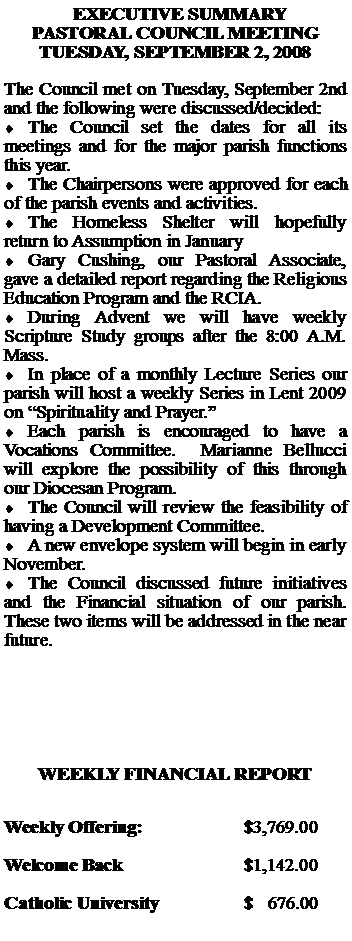 Text Box:   EXECUTIVE SUMMARYPASTORAL COUNCIL MEETING TUESDAY, SEPTEMBER 2, 2008The Council met on Tuesday, September 2nd and the following were discussed/decided:The Council set the dates for all its meetings and for the major parish functions this year.The Chairpersons were approved for each of the parish events and activities.The Homeless Shelter will hopefully return to Assumption in JanuaryGary Cushing, our Pastoral Associate, gave a detailed report regarding the Religious Education Program and the RCIA.During Advent we will have weekly Scripture Study groups after the 8:00 A.M. Mass.In place of a monthly Lecture Series our parish will host a weekly Series in Lent 2009 on Spirituality and Prayer.Each parish is encouraged to have a Vocations Committee.  Marianne Bellucci will explore the possibility of this through our Diocesan Program.The Council will review the feasibility of having a Development Committee.A new envelope system will begin in early November.The Council discussed future initiatives and the Financial situation of our parish.  These two items will be addressed in the near future.WEEKLY FINANCIAL REPORTWeekly Offering:			$3,769.00Welcome Back			$1,142.00Catholic University		$   676.00