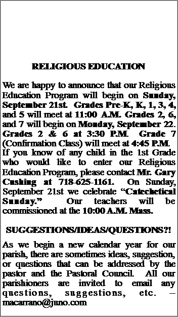 Text Box: RELIGIOUS EDUCATIONWe are happy to announce that our Religious Education Program will begin on Sunday, September 21st.  Grades Pre-K, K, 1, 3, 4, and 5 will meet at 11:00 A.M. Grades 2, 6, and 7 will begin on Monday, September 22.  Grades 2 & 6 at 3:30 P.M.  Grade 7 (Confirmation Class) will meet at 4:45 P.M.If you know of any child in the 1st Grade who would like to enter our Religious Education Program, please contact Mr. Gary Cushing at 718-625-1161.  On Sunday, September 21st we celebrate Catechetical Sunday.  Our teachers will be commissioned at the 10:00 A.M. Mass.SUGGESTIONS/IDEAS/QUESTIONS?!As we begin a new calendar year for our parish, there are sometimes ideas, suggestion, or questions that can be addressed by the pastor and the Pastoral Council.  All our parishioners are invited to email any questions, suggestions, etc.   macarrano@juno.com