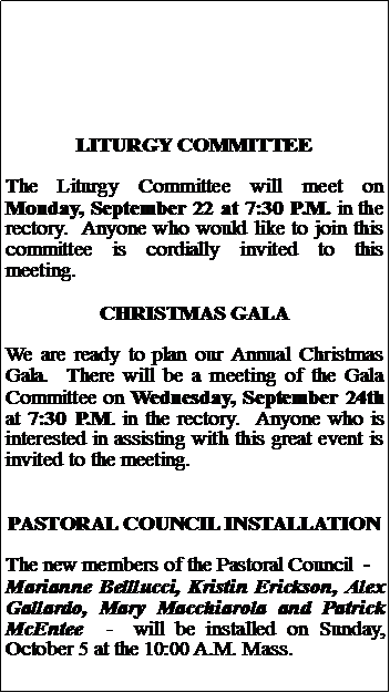 Text Box: LITURGY COMMITTEEThe Liturgy Committee will meet on Monday, September 22 at 7:30 P.M. in the rectory.  Anyone who would like to join this committee is cordially invited to this meeting.CHRISTMAS GALAWe are ready to plan our Annual Christmas Gala.  There will be a meeting of the Gala Committee on Wednesday, September 24th at 7:30 P.M. in the rectory.  Anyone who is interested in assisting with this great event is invited to the meeting.  PASTORAL COUNCIL INSTALLATIONThe new members of the Pastoral Council  -  Marianne Belllucci, Kristin Erickson, Alex Gallardo, Mary Macchiarola and Patrick McEntee  -  will be installed on Sunday, October 5 at the 10:00 A.M. Mass.