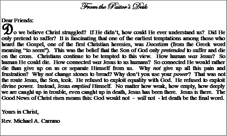 Text Box: From the Pastors DeskDear Friends:Do we believe Christ struggled?  If He didnt, how could He ever understand us?  Did He only pretend to suffer?  It is fascinating that one of the earliest temptations among those who heard the Gospel, one of the first Christian heresies, was Docetism (from the Greek word meaning to seem).  This was the belief that the Son of God only pretended to suffer and die on the cross.  Christians continue to be tempted to this view.  How human was Jesus?  So human He could die.  How connected was Jesus to us humans?  So connected He would rather die than give up on us or separate Himself from us.  Why not give up all this pain and frustration?  Why not change stones to bread? Why dont you use your power?  That was not the route Jesus, the Son, took.  He refused to exploit equality with God.  He refused to exploit divine power.  Instead, Jesus emptied Himself.  No matter how weak, how empty, how deeply we are caught up in trouble, even caught up in death, Jesus has been there.  Jesus is there.  The Good News of Christ risen means this: God would not  -  will not  - let death be the final word.Yours in Christ,Rev. Michael A. Carrano				