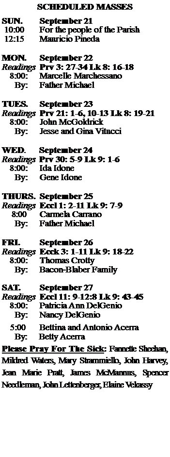 Text Box: SCHEDULED MASSESSUN. 		September 21 10:00   	For the people of the Parish 12:15		Mauricio Pineda	MON.		September 22Readings	Prv 3: 27-34 Lk 8: 16-18	8:00:	Marcelle Marchessano	 By:	Father MichaelTUES.		September 23Readings	Prv 21: 1-6, 10-13 Lk 8: 19-21	8:00:	John McGoldrick	By:	Jesse and Gina Vitucci	WED.	September 24Readings	Prv 30: 5-9 Lk 9: 1-6	8:00:	Ida Idone	By:	Gene IdoneTHURS.	September 25Readings	Eccl 1: 2-11 Lk 9: 7-9    8:00 	Carmela Carrano		By:	Father Michael	FRI.		September 26Readings	Ecck 3: 1-11 Lk 9: 18-22	8:00:	Thomas Crotty	By:	Bacon-Blaber FamilySAT.		September 27Readings	Eccl 11: 9-12:8 Lk 9: 43-45 	8:00:	Patricia Ann DelGenio	By:	Nancy DelGenio			5:00	Bettina and Antonio Acerra	  By:     Betty AcerraPlease Pray For The Sick: Fannette Sheehan,  Mildred Waters, Mary Strammiello, John Harvey,  Jean Marie Pratt, James McMannus, Spencer Needleman, John Lettenberger, Elaine Vekassy
