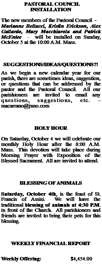Text Box:   PASTORAL COUNCIL INSTALLATIONThe new members of the Pastoral Council  -  Marianne Bellucci, Kristin Erickson, Alex Gallardo, Mary Macchiarola and Patrick McEntee  -  will be installed on Sunday, October 5 at the 10:00 A.M. Mass.SUGGESTIONS/IDEAS/QUESTIONS?!As we begin a new calendar year for our parish, there are sometimes ideas, suggestion, or questions that can be addressed by the pastor and the Pastoral Council.  All our parishioners are invited to email any questions, suggestions, etc.   macarrano@juno.comHOLY HOUROn Saturday, October 4 we will celebrate our monthly Holy Hour after the 8:00 A.M. Mass.  This devotion will take place during Morning Prayer with Exposition of the Blessed Sacrament.  All are invited to attend.BLESSING OF ANIMALSSaturday, October 4th, is the feast of St. Francis of Assisi.  We will have the traditional blessing of animals at 4:30 P.M. in front of the Church.  All parishioners and friends are invited to bring their pets for this blessing.WEEKLY FINANCIAL REPORTWeekly Offering:			$4,454.00
