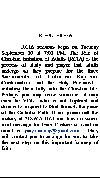 Text Box:              R  ~ C  ~ I  ~ ARCIA sessions begin on Tuesday September 30 at 7:00 PM. The Rite of Christian Initiation of Adults (RCIA) is the process of study and prayer that adults undergo as they prepare for the three Sacraments of InitiationBaptism, Confirmation, and the Holy Eucharistinitiating them fully into the Christian life.  Perhaps you may know someoneit may even be YOUwho is not baptized and desires to respond to God through the grace of the Catholic Faith. If so, please call the rectory at 718-625-1161 and leave a voice-mail message for Gary Cushing or send an email to  gary.cushing@gmail.com .  Gary will contact you to arrange for you to take the next step on this important journey of faith.