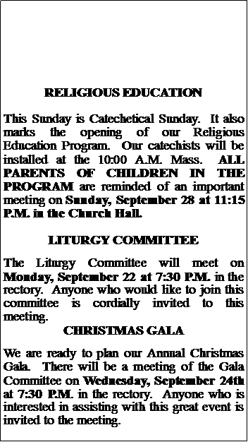 Text Box: RELIGIOUS EDUCATIONThis Sunday is Catechetical Sunday.  It also marks the opening of our Religious Education Program.  Our catechists will be installed at the 10:00 A.M. Mass.  ALL PARENTS of children in the program are reminded of an important meeting on Sunday, September 28 at 11:15 P.M. in the Church Hall.LITURGY COMMITTEEThe Liturgy Committee will meet on Monday, September 22 at 7:30 P.M. in the rectory.  Anyone who would like to join this committee is cordially invited to this meeting.CHRISTMAS GALAWe are ready to plan our Annual Christmas Gala.  There will be a meeting of the Gala Committee on Wednesday, September 24th at 7:30 P.M. in the rectory.  Anyone who is interested in assisting with this great event is invited to the meeting.  