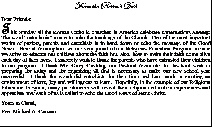 Text Box: From the Pastors DeskDear Friends:This Sunday all the Roman Catholic churches in America celebrate Catechetical Sunday.  The word catechesis means to echo the teachings of the Church.  One of the most important works of pastors, parents and catechists is to hand down or echo the message of the Good News.  Here at Assumption, we are very proud of our Religious Education Program because we strive to educate our children about the faith but, also, how to make their faith come alive each day of their lives.  I sincerely wish to thank the parents who have entrusted their children to our program.  I thank Mr. Gary Cushing, our Pastoral Associate, for his hard work in preparing for today and for organizing all that is necessary to make our new school year successful.  I thank the wonderful catechists for their time and hard work in creating an environment of love, joy and willingness to learn.  Hopefully, in the example of our Religious Education Program, many parishioners will revisit their religious education experiences and appreciate how each of us is called to echo the Good News of Jesus Christ.Yours in Christ,Rev. Michael A. Carrano							