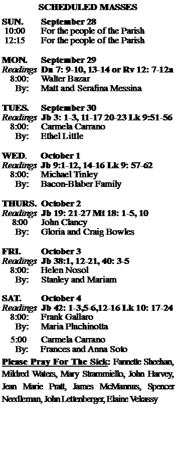Text Box: SCHEDULED MASSESSUN. 		September 28 10:00   	For the people of the Parish 12:15		For the people of the Parish	MON.		September 29Readings	Dn 7: 9-10, 13-14 or Rv 12: 7-12a	8:00:	Walter Bazar	 By:	Matt and Serafina MessinaTUES.		September 30Readings	Jb 3: 1-3, 11-17 20-23 Lk 9:51-56	8:00:	Carmela Carrano	By:	Ethel Little	WED.	October 1Readings	Jb 9:1-12, 14-16 Lk 9: 57-62	8:00:	Michael Tinley	By:	Bacon-Blaber FamilyTHURS.	October 2Readings	Jb 19: 21-27 Mt 18: 1-5, 10    8:00 	John Clancy		By:	Gloria and Craig Bowles	FRI.		October 3Readings	Jb 38:1, 12-21, 40: 3-5 	8:00:	Helen Nosol	By:	Stanley and MariamSAT.		October 4Readings	Jb 42: 1-3,5-6,12-16 Lk 10: 17-24 	8:00:	Frank Gallaro	By:	Maria Pluchinotta			5:00	Carmela Carrano	  By:     Frances and Anna SotoPlease Pray For The Sick: Fannette Sheehan,  Mildred Waters, Mary Strammiello, John Harvey,  Jean Marie Pratt, James McMannus, Spencer Needleman, John Lettenberger, Elaine Vekassy