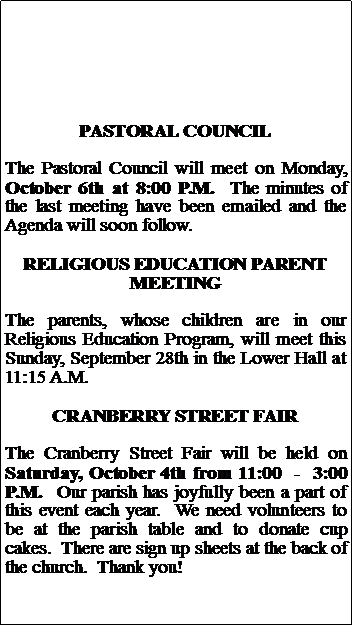 Text Box: PASTORAL COUNCILThe Pastoral Council will meet on Monday, October 6th at 8:00 P.M.  The minutes of the last meeting have been emailed and the Agenda will soon follow.RELIGIOUS EDUCATION PARENT MEETINGThe parents, whose children are in our Religious Education Program, will meet this Sunday, September 28th in the Lower Hall at 11:15 A.M.CRANBERRY STREET FAIRThe Cranberry Street Fair will be held on Saturday, October 4th from 11:00  -  3:00 P.M.  Our parish has joyfully been a part of this event each year.  We need volunteers to be at the parish table and to donate cup cakes.  There are sign up sheets at the back of the church.  Thank you!