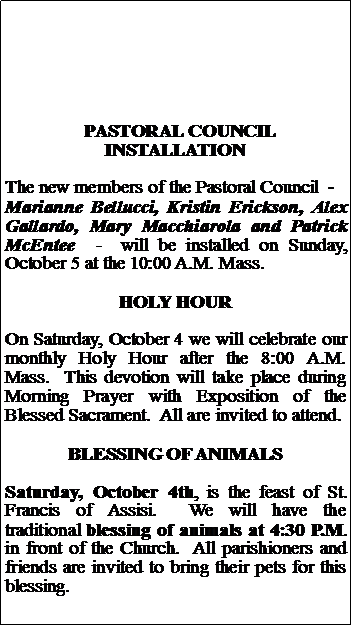 Text Box:   PASTORAL COUNCIL INSTALLATIONThe new members of the Pastoral Council  -  Marianne Bellucci, Kristin Erickson, Alex Gallardo, Mary Macchiarola and Patrick McEntee  -  will be installed on Sunday, October 5 at the 10:00 A.M. Mass.HOLY HOUROn Saturday, October 4 we will celebrate our monthly Holy Hour after the 8:00 A.M. Mass.  This devotion will take place during Morning Prayer with Exposition of the Blessed Sacrament.  All are invited to attend.BLESSING OF ANIMALSSaturday, October 4th, is the feast of St. Francis of Assisi.  We will have the traditional blessing of animals at 4:30 P.M. in front of the Church.  All parishioners and friends are invited to bring their pets for this blessing.