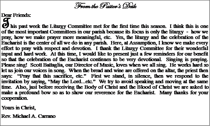 Text Box: From the Pastors DeskDear Friends:This past week the Liturgy Committee met for the first time this season.  I think this is one of the most important Committees in our parish because its focus is only the liturgy  -  how we pray, how we make prayer more meaningful, etc.  Yes, the liturgy and the celebration of the Eucharist is the center of all we do in any parish.  Here, at Assumption, I know we make every effort to pray with respect and devotion.  I thank the Liturgy Committee for their wonderful input and hard work.  At this time, I would like to present just a few reminders for our benefit so that the celebration of the Eucharist continues to be very devotional.  Singing is praying.  Please sing!  Scott Battaglia, our Director of Music, loves when we all sing.  He works hard so let us join our voices in song.  When the bread and wine are offered on the altar, the priest then says:  Pray that this sacrifice, etc.  First we stand, in silence, then we respond to the invitation by saying, May the Lord...etc.  We try to avoid speaking and moving at the same time.  Also, just before receiving the Body of Christ and the Blood of Christ we are asked to make a profound bow so as to show our reverence for the Eucharist.  Many thanks for your cooperation.Yours in Christ,Rev. Michael A. Carrano				