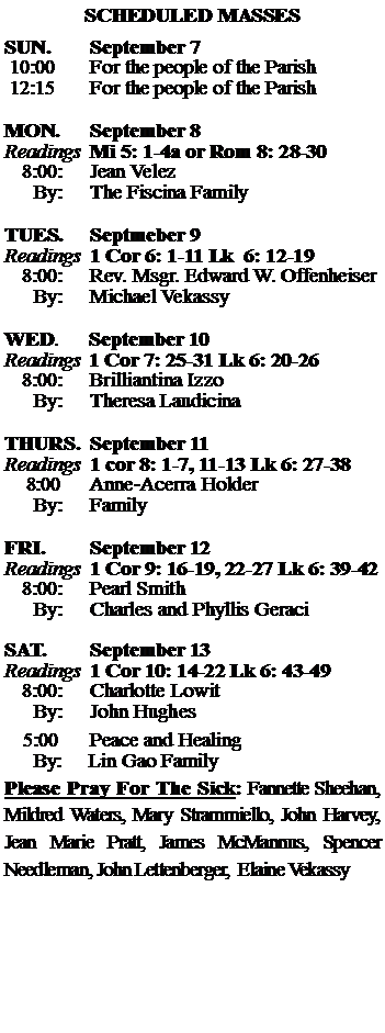 Text Box: SCHEDULED MASSESSUN. 		September 7 10:00   	For the people of the Parish 12:15		For the people of the Parish	MON.		September 8Readings	Mi 5: 1-4a or Rom 8: 28-30	8:00:	Jean Velez	 By:	The Fiscina FamilyTUES.		Septmeber 9 Readings	1 Cor 6: 1-11 Lk  6: 12-19	8:00:	Rev. Msgr. Edward W. Offenheiser	By:	Michael Vekassy	WED.	September 10Readings	1 Cor 7: 25-31 Lk 6: 20-26	8:00:	Brilliantina Izzo	By:	Theresa LaudicinaTHURS.	September 11Readings	1 cor 8: 1-7, 11-13 Lk 6: 27-38    8:00 	Anne-Acerra Holder		By:	Family	FRI.		September 12Readings	1 Cor 9: 16-19, 22-27 Lk 6: 39-42	8:00:	Pearl Smith	By:	Charles and Phyllis GeraciSAT.		September 13Readings	1 Cor 10: 14-22 Lk 6: 43-49 	8:00:	Charlotte Lowit	By:	John Hughes			5:00	Peace and Healing	  By:     Lin Gao FamilyPlease Pray For The Sick: Fannette Sheehan,  Mildred Waters, Mary Strammiello, John Harvey,  Jean Marie Pratt, James McMannus, Spencer Needleman, John Lettenberger,  Elaine Vekassy