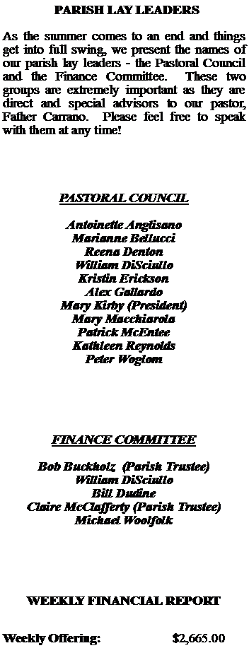 Text Box:   PARISH LAY LEADERSAs the summer comes to an end and things get into full swing, we present the names of our parish lay leaders - the Pastoral Council and the Finance Committee.  These two groups are extremely important as they are  direct and special advisors to our pastor, Father Carrano.  Please feel free to speak with them at any time!PASTORAL COUNCILAntoinette AnglisanoMarianne BellucciReena DentonWilliam DiSciulloKristin EricksonAlex GallardoMary Kirby (President)Mary MacchiarolaPatrick McEnteeKathleen ReynoldsPeter WoglomFINANCE COMMITTEEBob Buckholz  (Parish Trustee)William DiSciulloBill DudineClaire McClafferty (Parish Trustee)Michael WoolfolkWEEKLY FINANCIAL REPORTWeekly Offering:			$2,665.00