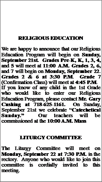Text Box: RELIGIOUS EDUCATIONWe are happy to announce that our Religious Education Program will begin on Sunday, September 21st.  Grades Pre-K, K, 1, 3, 4, and 5 will meet at 11:00 A.M. Grades 2, 6, and 7 will begin on Monday, September 22.  Grades 2 & 6 at 3:30 P.M.  Grade 7 (Confirmation Class) will meet at 4:45 P.M.If you know of any child in the 1st Grade who would like to enter our Religious Education Program, please contact Mr. Gary Cushing at 718-625-1161.  On Sunday, September 21st we celebrate Catechetical Sunday.  Our teachers will be commissioned at the 10:00 A.M. MassLITURGY COMMITTEEThe Liturgy Committee will meet on Monday, September 22 at 7:30 P.M. in the rectory.  Anyone who would like to join this committee is cordially invited to this meeting.