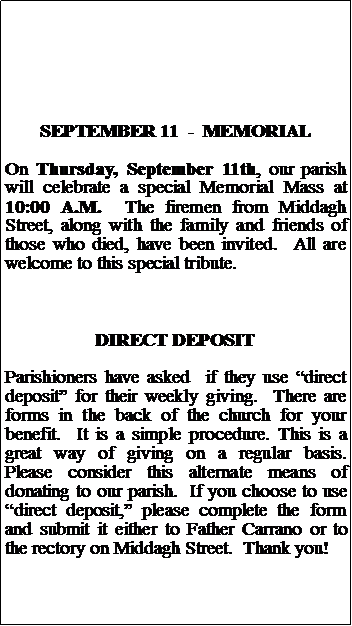 Text Box: SEPTEMBER 11  -  MEMORIALOn Thursday, September 11th, our parish will celebrate a special Memorial Mass at 10:00 A.M.  The firemen from Middagh Street, along with the family and friends of those who died, have been invited.  All are welcome to this special tribute.DIRECT DEPOSITParishioners have asked  if they use direct deposit for their weekly giving.  There are forms in the back of the church for your benefit.  It is a simple procedure. This is a great way of giving on a regular basis.  Please consider this alternate means of donating to our parish.  If you choose to use direct deposit, please complete the form and submit it either to Father Carrano or to the rectory on Middagh Street.  Thank you!