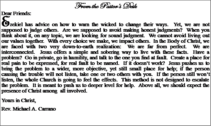 Text Box: From the Pastors DeskDear Friends:Ezekiel has advice on how to warn the wicked to change their ways.  Yet, we are not supposed to judge others.  Are we supposed to avoid making honest judgments?  When you think about it, on any topic, we are looking for sound judgment.  We cannot avoid living out our values together.  With every choice we make, we impact others.  In the Body of Christ, we are faced with two very down-to-earth realization:  We are far from perfect.  We are interconnected.  Jesus offers a simple and sobering way to live with these facts.  Have a problem?  Go in private, go in humility, and talk to the one you find at fault.  Create a place for real pain to be expressed, for real fault to be named.  If it doesnt work?  Jesus pushes us to bring the problem to a wider, more objective, yet still small place for help; if the person causing the trouble will not listen, take one or two others with you.  If the person still wont listen, the whole Church is going to feel the effects.  This method is not designed to escalate the problem.  It is meant to push us to deeper level for help.  Above all, we should expect the presence of Christ among  all involved.Yours in Christ,Rev. Michael A. Carrano
